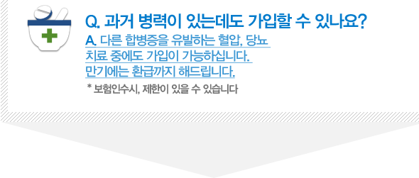 Q. 과거 병력이 있는데도 가입할 수 있나요? A. 다른 합병증을 유발하는 혈압, 당뇨 치료 중에도 가입이 가능하십니다. 만기에는 환급까지 해드립니다. * 보험인수시, 제한이 있을 수 있습니다