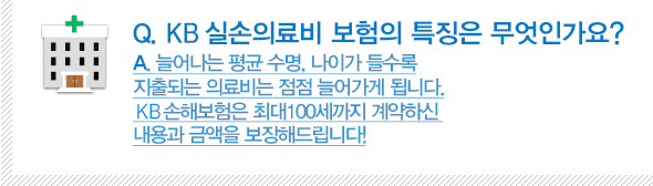 Q. KB실손의료비 보험의 특징은 무엇인가요? A.늘어나는 평균 수명, 나이가 들수록 지출되는 의료비는 점점 늘어가게 됩니다. KB손해보험은 최대100세까지 계약하신 내용과 금액을 보장해드립니다!