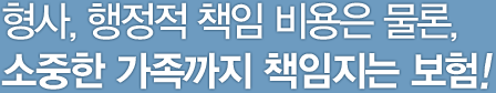 형사, 행정적 책임 비용은 물론, 소중한 가족까지 책임지는 보험!
